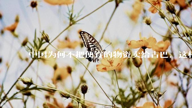 中国为何不把便宜的物资卖给古巴，这样就可以解决古巴物资紧缺的困境，又能清空我们国家过剩的产品？