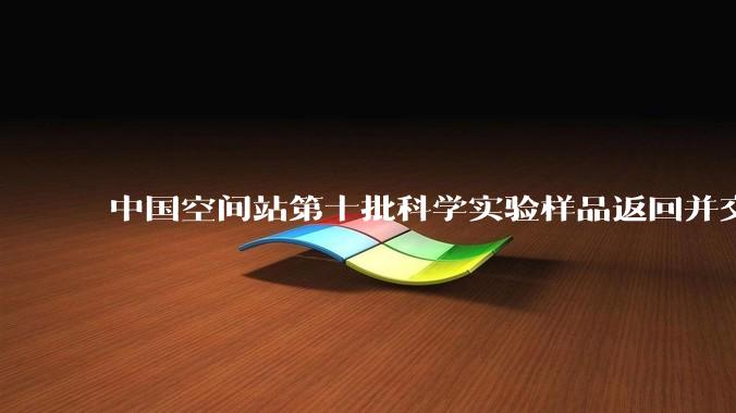 中国空间站第十批科学实验样品返回并交付科学家_影响_材料_研究