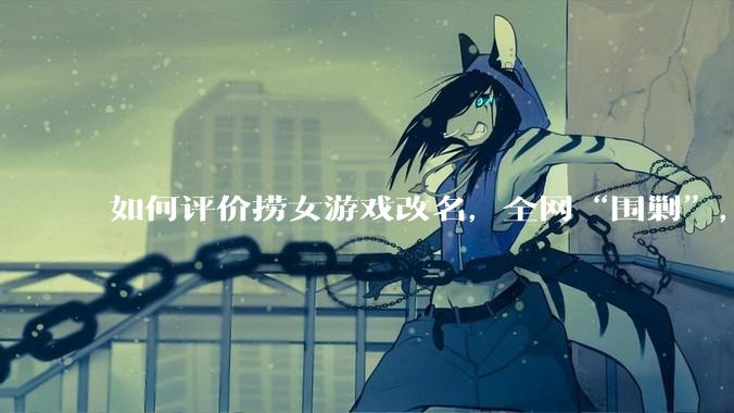 如何评价捞女游戏改名，全网“围剿”，以及导演b站账号被封这件事?